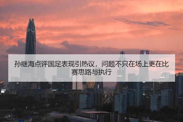 孙继海点评国足表现引热议，问题不只在场上更在比赛思路与执行